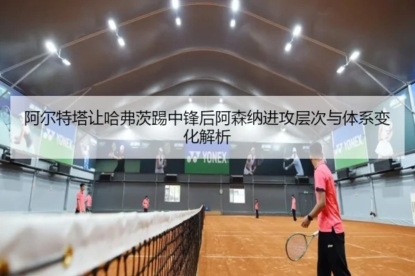 阿尔特塔让哈弗茨踢中锋后阿森纳进攻层次与体系变化解析