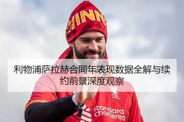 利物浦萨拉赫合同年表现数据全解与续约前景深度观察