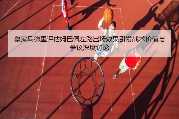 皇家马德里评估姆巴佩左路出场效果引发战术价值与争议深度讨论