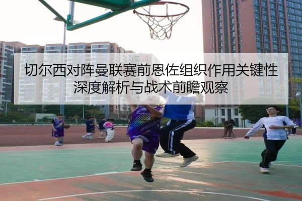 切尔西对阵曼联赛前恩佐组织作用关键性深度解析与战术前瞻观察