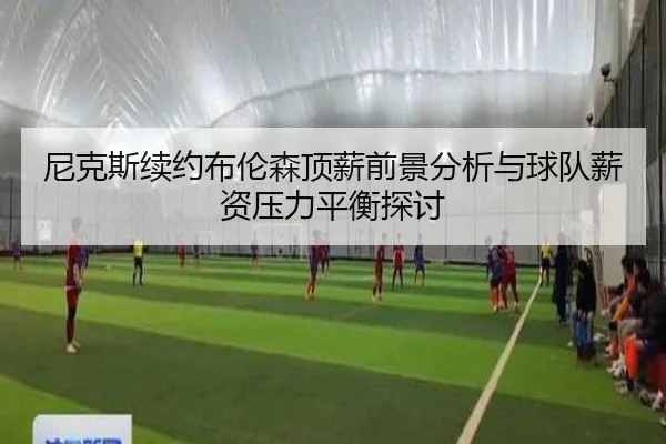 尼克斯续约布伦森顶薪前景分析与球队薪资压力平衡探讨
