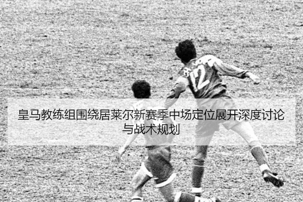 皇马教练组围绕居莱尔新赛季中场定位展开深度讨论与战术规划