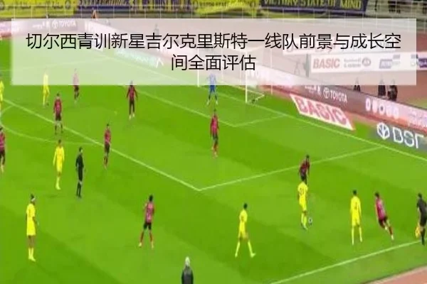 切尔西青训新星吉尔克里斯特一线队前景与成长空间全面评估