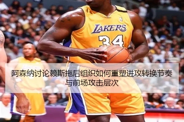 阿森纳讨论赖斯拖后组织如何重塑进攻转换节奏与前场攻击层次