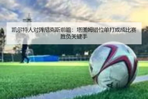 凯尔特人对阵尼克斯前瞻：塔图姆错位单打或成比赛胜负关键手