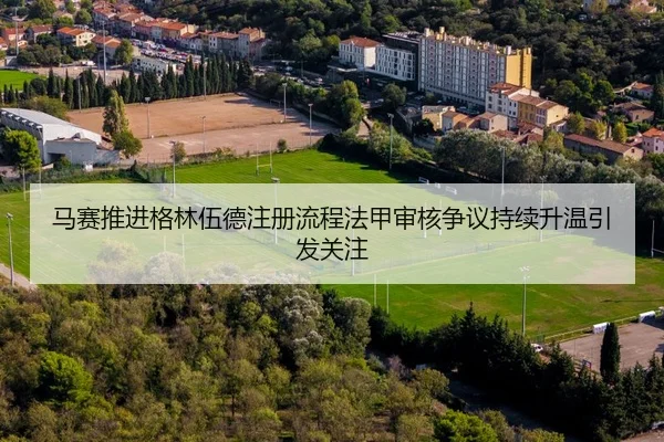 马赛推进格林伍德注册流程法甲审核争议持续升温引发关注